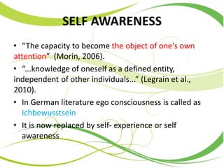 SELF AWARENESS
• “The capacity to become the object of one's own
attention” (Morin, 2006).
• “...knowledge of oneself as a defined entity,
independent of other individuals...” (Legrain et al.,
2010).
• In German literature ego consciousness is called as
Ichbewusstsein
• It is now replaced by self- experience or self
awareness
 