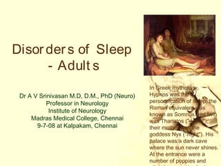Disor der s of Sleep
      - Adult s
                                            In Greek mythology,
 Dr A V Srinivasan M.D, D.M., PhD (Neuro)   Hypnos was the
           Professor in Neurology           personification of sleep; the
                                            Roman equivalent was
            Institute of Neurology
                                            known as Somnus. His twin
     Madras Medical College, Chennai        was Thanatos ("death");
       9-7-08 at Kalpakam, Chennai          their mother was the
                                            goddess Nyx ("night"). His
                                            palace was a dark cave
                                            where the sun never shines.
                                            At the entrance were a
                                            number of poppies and
 