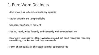 1. Pure Word Deafness
• Also known as subcortical auditory aphasia
• Lesion : Dominant temporal lobe
• Spontaneous Speech Present
• Speak , read , write fluently and correctly with comprehension
• Hearing is unimpaired , Hears words as sound but can’t recognize meaning
even though he knows that they are words.
• Form of agnosia(lack of recognition) for spoken words
 