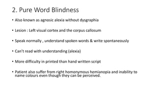 2. Pure Word Blindness
• Also known as agnosic alexia without dysgraphia
• Lesion : Left visual cortex and the corpus callosum
• Speak normally , understand spoken words & write spontaneously
• Can’t read with understanding (alexia)
• More difficulty in printed than hand written script
• Patient also suffer from right homonymous hemianopia and inability to
name colours even though they can be perceived.
 