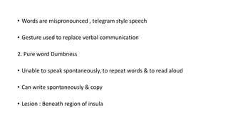 • Words are mispronounced , telegram style speech
• Gesture used to replace verbal communication
2. Pure word Dumbness
• Unable to speak spontaneously, to repeat words & to read aloud
• Can write spontaneously & copy
• Lesion : Beneath region of insula
 