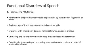 Functional Disorders of Speech
1. Stammering / Stuttering
• Normal flow of speech is interrupted by pauses or by repetition of fragments of
words
• Begins at age of 4 and more common in boys than girls
• Improves with time & only become noticeable when person is anxious
• Grimacing and tic-like movement of body are associated with stammer
• Occasionally stammering occurs during severe adolescent crisis or at onset of
acute schizophrenia
 