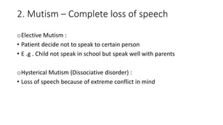2. Mutism – Complete loss of speech
oElective Mutism :
• Patient decide not to speak to certain person
• E .g . Child not speak in school but speak well with parents
oHysterical Mutism (Dissociative disorder) :
• Loss of speech because of extreme conflict in mind
 