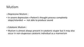 Mutism
oDepressive Mutism :
• In severe depression Patient’s thought process completely
stops/retarded not able to produce sound
oCatatonic Mutism :
• Mutism is almost always present in catatonic stupor but it may also
occur in non-stuperose catatonic individual as a mannerism
 