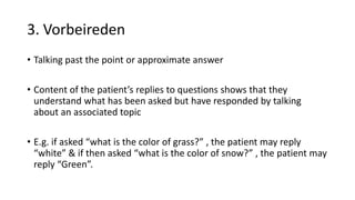 3. Vorbeireden
• Talking past the point or approximate answer
• Content of the patient’s replies to questions shows that they
understand what has been asked but have responded by talking
about an associated topic
• E.g. if asked “what is the color of grass?” , the patient may reply
“white” & if then asked “what is the color of snow?” , the patient may
reply “Green”.
 