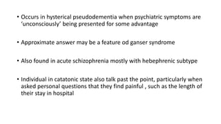 • Occurs in hysterical pseudodementia when psychiatric symptoms are
‘unconsciously’ being presented for some advantage
• Approximate answer may be a feature od ganser syndrome
• Also found in acute schizophrenia mostly with hebephrenic subtype
• Individual in catatonic state also talk past the point, particularly when
asked personal questions that they find painful , such as the length of
their stay in hospital
 