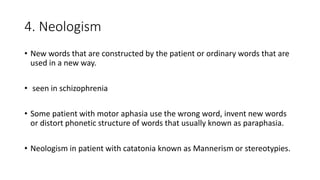 4. Neologism
• New words that are constructed by the patient or ordinary words that are
used in a new way.
• seen in schizophrenia
• Some patient with motor aphasia use the wrong word, invent new words
or distort phonetic structure of words that usually known as paraphasia.
• Neologism in patient with catatonia known as Mannerism or stereotypies.
 