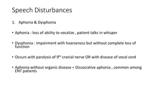 Speech Disturbances
1. Aphonia & Dysphonia
• Aphonia : loss of ability to vocalize , patient talks in whisper
• Dysphonia : impairment with hoarseness but without complete loss of
function
• Occurs with paralysis of 9th cranial nerve OR with disease of vocal cord
• Aphonia without organic disease = Dissociative aphonia , common among
ENT patients
 