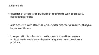 2. Dysarthria
• Disorder of articulation by lesion of brainstem such as bulbar &
pseudobulbar palsy
• Also occurred with structure or muscular disorder of mouth, pharynx,
larynx and thorax
• Idiosyncratic disorders of articulation are sometimes seen in
schizophrenia and also with personality disorders consciously
produced
 