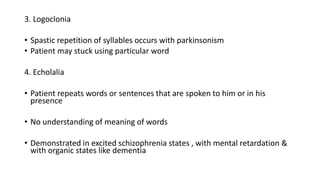 3. Logoclonia
• Spastic repetition of syllables occurs with parkinsonism
• Patient may stuck using particular word
4. Echolalia
• Patient repeats words or sentences that are spoken to him or in his
presence
• No understanding of meaning of words
• Demonstrated in excited schizophrenia states , with mental retardation &
with organic states like dementia
 