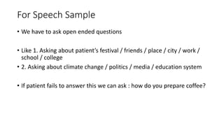 For Speech Sample
• We have to ask open ended questions
• Like 1. Asking about patient’s festival / friends / place / city / work /
school / college
• 2. Asking about climate change / politics / media / education system
• If patient fails to answer this we can ask : how do you prepare coffee?
 
