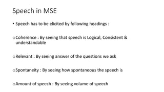 Speech in MSE
• Speech has to be elicited by following headings :
oCoherence : By seeing that speech is Logical, Consistent &
understandable
oRelevant : By seeing answer of the questions we ask
oSpontaneity : By seeing how spontaneous the speech is
oAmount of speech : By seeing volume of speech
 
