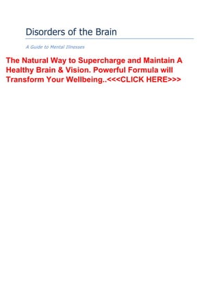 Disorders of the Brain
A Guide to Mental Illnesses
The Natural Way to Supercharge and Maintain A
Healthy Brain & Vision. Powerful Formula will
Transform Your Wellbeing..<<<CLICK HERE>>>
 