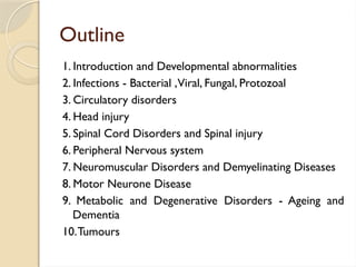 Outline
1. Introduction and Developmental abnormalities
2. Infections - Bacterial ,Viral, Fungal, Protozoal
3. Circulatory disorders
4. Head injury
5. Spinal Cord Disorders and Spinal injury
6. Peripheral Nervous system
7. Neuromuscular Disorders and Demyelinating Diseases
8. Motor Neurone Disease
9. Metabolic and Degenerative Disorders - Ageing and
Dementia
10.Tumours
 