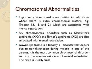 Chromosomal Abnormalities
 Important chromosomal abnormalities include those
where there is extra chromosomal material e.g.
Trisomy 13, 18 and 21 which are associated with
mental retardation.
 Sex chromosomes’ disorders such as Kleinfelter’s
syndrome (XXY) and Turner’s syndrome (XO) are also
associated with mental retardation.
 Down’s syndrome is a trisomy 21 disorder that occurs
due to non-disjunction during meiosis in one of the
parents. It is the most common chromosomal disorder
and it is the commonest cause of mental retardation.
The brain is usually small
 