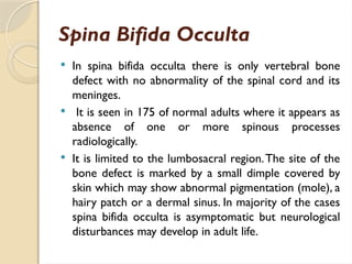 Spina Bifida Occulta
 In spina bifida occulta there is only vertebral bone
defect with no abnormality of the spinal cord and its
meninges.
 It is seen in 175 of normal adults where it appears as
absence of one or more spinous processes
radiologically.
 It is limited to the lumbosacral region.The site of the
bone defect is marked by a small dimple covered by
skin which may show abnormal pigmentation (mole), a
hairy patch or a dermal sinus. In majority of the cases
spina bifida occulta is asymptomatic but neurological
disturbances may develop in adult life.
 