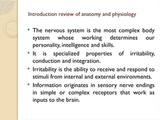 Introduction review of anatomy and physiology
 The nervous system is the most complex body
system whose working determines our
personality, intelligence and skills.
 It is specialized properties of irritability,
conduction and integration.
 Irritability is the ability to receive and respond to
stimuli from internal and external environments.
 Information originates in sensory nerve endings
in simple or complex receptors that work as
inputs to the brain.
 