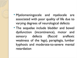  Myelomeningocele and myelocele are
associated with poor quality of life due to
varying degrees of neurological defects
 The sequelae include bladder and bowel
dysfunction (incontinence), motor and
sensory defects (flaccid areflexic
weakness of the legs), paraplegia, lumbar
kyphosis and moderate-to-severe mental
retardation
 