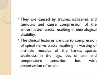  They are caused by trauma, ischaemia and
tumours and cause compression of the
white matter tracts resulting in neurological
disability.
 The clinical features are due to compression
of spinal nerve tracts resulting in wasting of
intrinsic muscles of the hands, spastic
weakness in the legs, loss of pain and
temperature sensation but with
preservation of touch
 