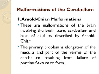 Malformations of the Cerebellum
1.Arnold-Chiari Malformations
 These are malformations of the brain
involving the brain stem, cerebellum and
base of skull as described by Arnold-
Chiari.
 The primary problem is elongation of the
medulla and part of the vermis of the
cerebellum resulting from failure of
pontine flexture to form.
 
