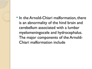 In the Arnold-Chiari malformation, there
is an abnormality of the hind brain and
cerebellum associated with a lumbar
myelomeningocele and hydrocephalus.
The major components of the Arnold-
Chiari malformation include
 