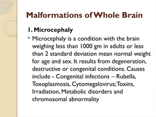 Malformations of Whole Brain
1. Microcephaly
 Microcephaly is a condition with the brain
weighing less than 1000 gm in adults or less
than 2 standard deviation mean normal weight
for age and sex. It results from degeneration,
destructive or congenital conditions. Causes
include - Congenital infections – Rubella,
Toxoplasmosis, Cytomegalovirus;Toxins,
Irradiation, Metabolic disorders and
chromosomal abnormality
 