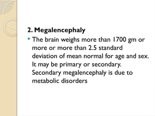 2. Megalencephaly
 The brain weighs more than 1700 gm or
more or more than 2.5 standard
deviation of mean normal for age and sex.
It may be primary or secondary.
Secondary megalencephaly is due to
metabolic disorders
 