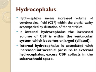 Hydrocephalus
 Hydrocephalus means increased volume of
cerebrospinal fluid (CSF) within the cranial cavity
accompanied by dilatation of the ventricles.
 In internal hydrocephalus the increased
volume of CSF is within the ventricular
system which becomes enlarged (dilated).
 Internal hydrocephalus is associated with
increased intracranial pressure. In external
hydrocephalus, excess CSF collects in the
subarachnoid space.
 