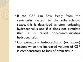  If the CSF can flow freely from the
ventricular system to the subarachnoid
space, this is described as communicating
hydrocephalus and if it does not circulate
then it is called non-communicating
hydrocephalus.
 Compensatory hydrocephalus (ex vacuo)
occurs when the increased volume of CSF
is compensatory to loss of brain tissue
 