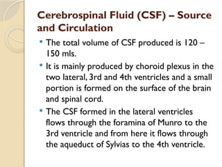 Cerebrospinal Fluid (CSF) – Source
and Circulation
 The total volume of CSF produced is 120 –
150 mls.
 It is mainly produced by choroid plexus in the
two lateral, 3rd and 4th ventricles and a small
portion is formed on the surface of the brain
and spinal cord.
 The CSF formed in the lateral ventricles
flows through the foramina of Munro to the
3rd ventricle and from here it flows through
the aqueduct of Sylvias to the 4th ventricle.
 