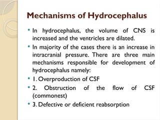 Mechanisms of Hydrocephalus
 In hydrocephalus, the volume of CNS is
increased and the ventricles are dilated.
 In majority of the cases there is an increase in
intracranial pressure. There are three main
mechanisms responsible for development of
hydrocephalus namely:
 1. Overproduction of CSF
 2. Obstruction of the flow of CSF
(commonest)
 3. Defective or deficient reabsorption
 