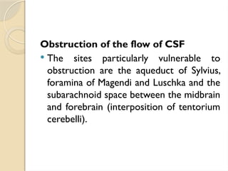 Obstruction of the flow of CSF
 The sites particularly vulnerable to
obstruction are the aqueduct of Sylvius,
foramina of Magendi and Luschka and the
subarachnoid space between the midbrain
and forebrain (interposition of tentorium
cerebelli).
 