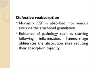 Defective reabsorption
 Normally CSF is absorbed into venous
sinus via the arachnoid granulation.
 Existence of pathology such as scarring
following inflammation, haemorrhage
obliterates the absorption sites reducing
their absorption capacity.
 