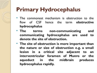 Primary Hydrocephalus
 The commonest mechanism is obstruction to the
flow of CSF hence the term obstructive
hydrocephalus
 The terms non-communicating and
communicating hydrocephalus are used to
denote the site of obstruction.
 The site of obstruction is more important than
the nature or size of obstruction e.g. a small
lesion in a critical site adjacent to an
interventricular foramen of Munro or the
aqueduct in the midbrain produces
hydrocephalus rapidly.
 