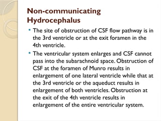 Non-communicating
Hydrocephalus
 The site of obstruction of CSF flow pathway is in
the 3rd ventricle or at the exit foramen in the
4th ventricle.
 The ventricular system enlarges and CSF cannot
pass into the subarachnoid space. Obstruction of
CSF at the foramen of Munro results in
enlargement of one lateral ventricle while that at
the 3rd ventricle or the aqueduct results in
enlargement of both ventricles. Obstruction at
the exit of the 4th ventricle results in
enlargement of the entire ventricular system.
 