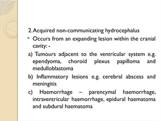 2.Acquired non-communicating hydrocephalus
 Occurs from an expanding lesion within the cranial
cavity: -
a) Tumours adjacent to the ventricular system e.g.
ependyoma, choroid plexus papilloma and
medulloblastoma
b) Inflammatory lesions e.g. cerebral abscess and
meningitis
c) Haemorrhage – parencymal haemorrhage,
intraventricular haemorrhage, epidural haematoma
and subdural haematoma
 