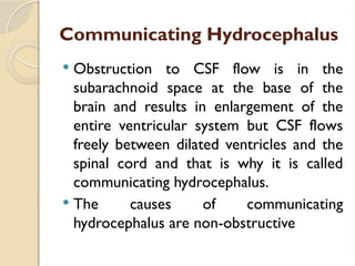 Communicating Hydrocephalus
 Obstruction to CSF flow is in the
subarachnoid space at the base of the
brain and results in enlargement of the
entire ventricular system but CSF flows
freely between dilated ventricles and the
spinal cord and that is why it is called
communicating hydrocephalus.
 The causes of communicating
hydrocephalus are non-obstructive
 