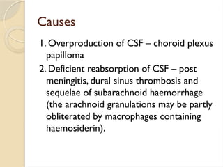 Causes
1. Overproduction of CSF – choroid plexus
papilloma
2. Deficient reabsorption of CSF – post
meningitis, dural sinus thrombosis and
sequelae of subarachnoid haemorrhage
(the arachnoid granulations may be partly
obliterated by macrophages containing
haemosiderin).
 