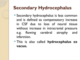 Secondary Hydrocephalus
 Secondary hydrocephalus is less common
and is defined as compensatory increase
in CSF due to loss of neural tissue
without increase in intracranial pressure
e.g. flowing cerebral atrophy and
infarction.
 This is also called hydrocephalus ex
vacuo.
 