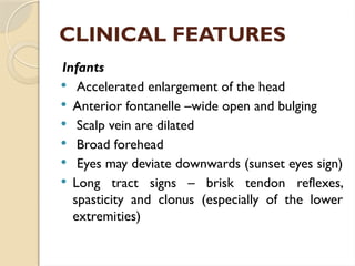 CLINICAL FEATURES
Infants
 Accelerated enlargement of the head
 Anterior fontanelle –wide open and bulging
 Scalp vein are dilated
 Broad forehead
 Eyes may deviate downwards (sunset eyes sign)
 Long tract signs – brisk tendon reflexes,
spasticity and clonus (especially of the lower
extremities)
 