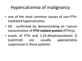 Hypercalcemia of malignancy
• one of the most common causes of non-PTH-
mediated hypercalcemia.
• DX : confirmed by demonstrating an ↑serum
concentration of PTH-related protein (PTHrp) .
• Levels of PTH and 1,25-dihydroxyvitamin D
(calcitriol) are usually appropriately
suppressed in these patients.
 
