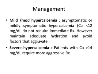 Management
• Mild /mod hypercalcemia : asymptomatic or
mildly symptomatic hypercalcemia (Ca <12
mg/dL do not require immediate Rx. However
maintain adequate hydration and avoid
factors that aggravate .
• Severe hypercalcemia : Patients with Ca >14
mg/dL require more aggressive Rx.
 