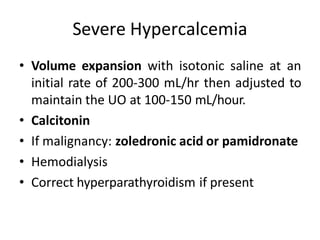 Severe Hypercalcemia
• Volume expansion with isotonic saline at an
initial rate of 200-300 mL/hr then adjusted to
maintain the UO at 100-150 mL/hour.
• Calcitonin
• If malignancy: zoledronic acid or pamidronate
• Hemodialysis
• Correct hyperparathyroidism if present
 