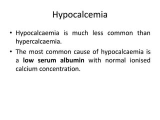 Hypocalcemia
• Hypocalcaemia is much less common than
hypercalcaemia.
• The most common cause of hypocalcaemia is
a low serum albumin with normal ionised
calcium concentration.
 