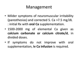 Management
• Milder symptoms of neuromuscular irritability
(paresthesias) and corrected S. Ca >7.5 mg/dL
: initial Rx with oral Ca supplementation.
• 1500-2000 mg of elemental Ca given as
calcium carbonate or calcium citrate/d, in
divided doses.
• If symptoms do not improve with oral
supplementation, iv Ca infusion is required.
 