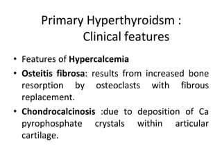 Primary Hyperthyroidsm :
Clinical features
• Features of Hypercalcemia
• Osteitis fibrosa: results from increased bone
resorption by osteoclasts with fibrous
replacement.
• Chondrocalcinosis :due to deposition of Ca
pyrophosphate crystals within articular
cartilage.
 