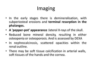 Imaging
• In the early stages there is demineralisation, with
subperiosteal erosions and terminal resorption in the
phalanges.
• A 'pepper-pot' appearance :lateral X-rays of the skull.
• Reduced bone mineral density, resulting in either
osteopenia or osteoporosis. And is assessed by DEXA
• In nephrocalcinosis, scattered opacities within the
renal outline.
• There may be soft tissue calcification in arterial walls,
soft tissues of the hands and the cornea.
 