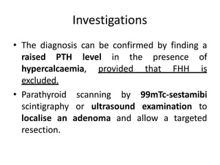 Investigations
• The diagnosis can be confirmed by finding a
raised PTH level in the presence of
hypercalcaemia, provided that FHH is
excluded.
• Parathyroid scanning by 99mTc-sestamibi
scintigraphy or ultrasound examination to
localise an adenoma and allow a targeted
resection.
 