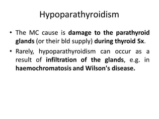 Hypoparathyroidism
• The MC cause is damage to the parathyroid
glands (or their bld supply) during thyroid Sx.
• Rarely, hypoparathyroidism can occur as a
result of infiltration of the glands, e.g. in
haemochromatosis and Wilson's disease.
 