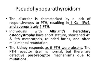 Pseudohypoparathyroidism
• The disorder is characterized by a lack of
responsiveness to PTH, resulting in ↓ Ca, ↑Po4,
and appropriately ↑ PTH.
• Individuals with Albright’s hereditary
osteodystrophy have short stature, shortened 4th
& 5th metacarpals, rounded facies, and often
mild mental retardation.
• The kidney responds as if PTH were absent. The
PTH receptor itself is normal, but there are
defective post-receptor mechanisms due to
mutations.
 